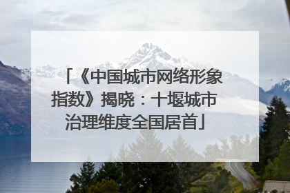 《中国城市网络形象指数》揭晓：十堰城市治理维度全国居首