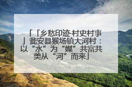 「乡愁印迹·村史村事」瓮安县猴场镇大河村：以“水”为“媒”共富共美从“河”而来