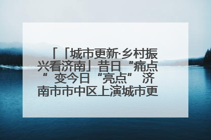 「城市更新·乡村振兴看济南」昔日“痛点”变今日“亮点” 济南市市中区上演城市更新“三部曲”