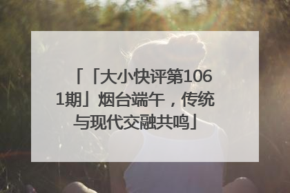 「大小快评第1061期」烟台端午，传统与现代交融共鸣