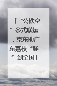 “公铁空”多式联运，京东助广东荔枝“鲜”到全国