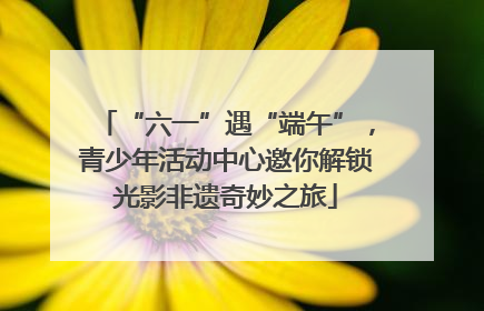 “六一”遇“端午”，青少年活动中心邀你解锁光影非遗奇妙之旅
