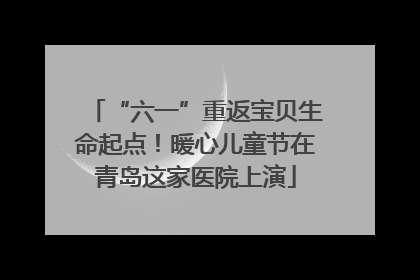 “六一”重返宝贝生命起点！暖心儿童节在青岛这家医院上演