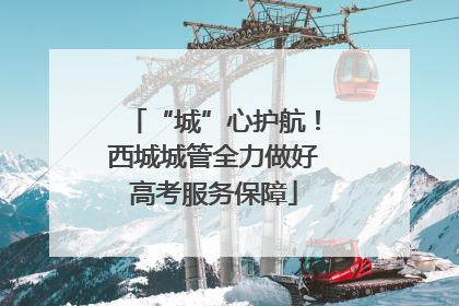 “城”心护航！西城城管全力做好高考服务保障