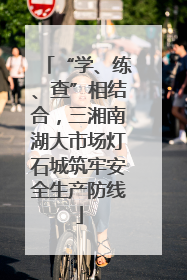 “学、练、查”相结合，三湘南湖大市场灯石城筑牢安全生产防线