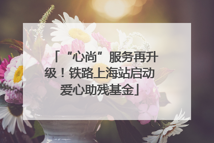 “心尚”服务再升级！铁路上海站启动爱心助残基金