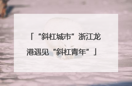 “斜杠城市”浙江龙港遇见“斜杠青年”