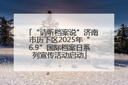 “请听档案说”济南市历下区2025年“6.9”国际档案日系列宣传活动启动
