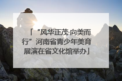 “风华正茂·向美而行”河南省青少年美育展演在省文化馆举办
