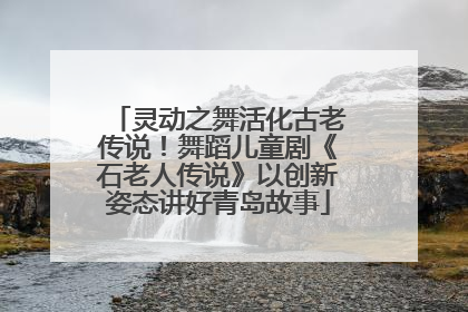 灵动之舞活化古老传说！舞蹈儿童剧《石老人传说》以创新姿态讲好青岛故事