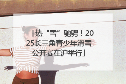 热“雪”驰骋！2025长三角青少年滑雪公开赛在沪举行
