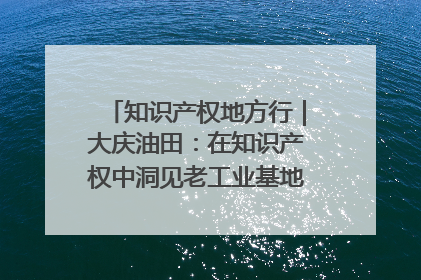 知识产权地方行｜大庆油田：在知识产权中洞见老工业基地的 “创新密码”