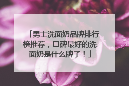 男士洗面奶品牌排行榜推荐，口碑最好的洗面奶是什么牌子！