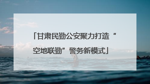 甘肃民勤公安聚力打造“空地联勤”警务新模式