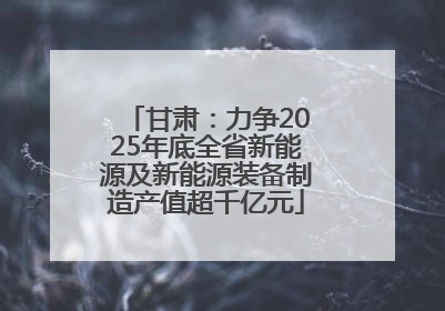 甘肃：力争2025年底全省新能源及新能源装备制造产值超千亿元