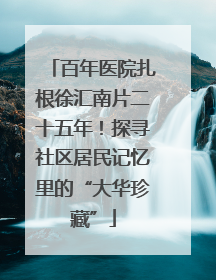 百年医院扎根徐汇南片二十五年！探寻社区居民记忆里的“大华珍藏”