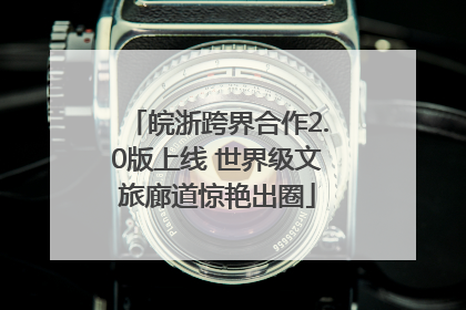 皖浙跨界合作2.0版上线 世界级文旅廊道惊艳出圈