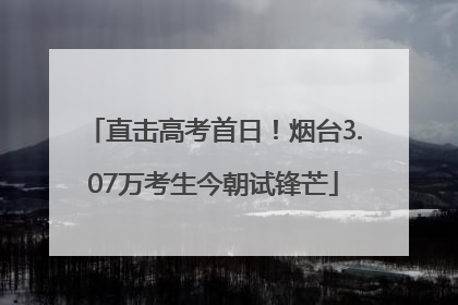 直击高考首日！烟台3.07万考生今朝试锋芒