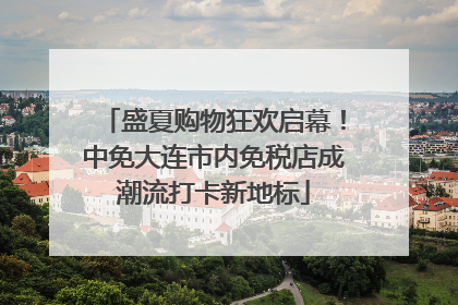 盛夏购物狂欢启幕！中免大连市内免税店成潮流打卡新地标