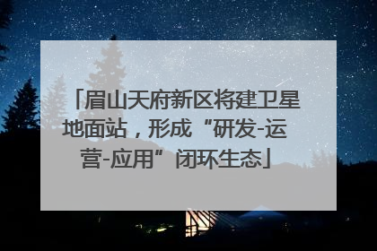 眉山天府新区将建卫星地面站，形成“研发-运营-应用”闭环生态