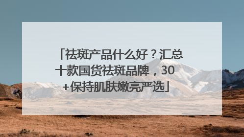 祛斑产品什么好？汇总十款国货祛斑品牌，30+保持肌肤嫩亮严选