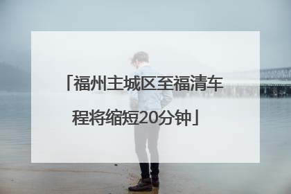 福州主城区至福清车程将缩短20分钟