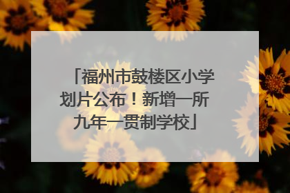 福州市鼓楼区小学划片公布！新增一所九年一贯制学校