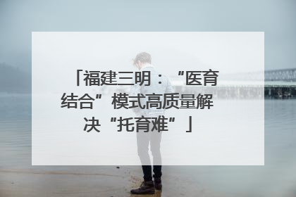 福建三明：“医育结合”模式高质量解决“托育难”