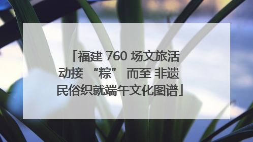 福建 760 场文旅活动接 “粽” 而至 非遗民俗织就端午文化图谱