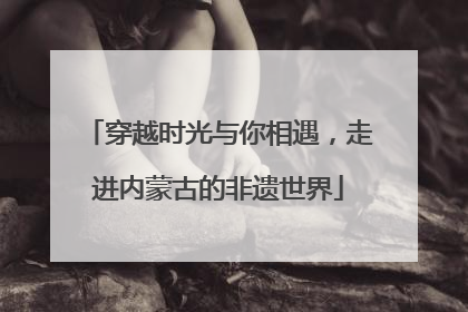 穿越时光与你相遇，走进内蒙古的非遗世界