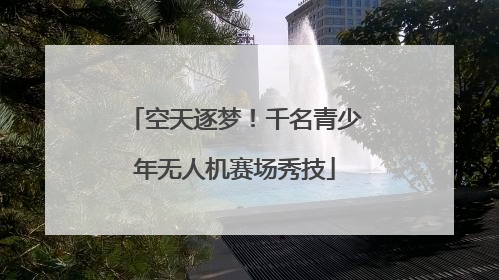 空天逐梦！千名青少年无人机赛场秀技
