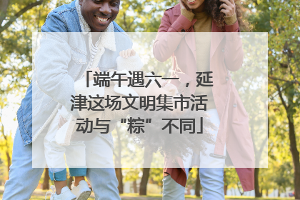 端午遇六一，延津这场文明集市活动与“粽”不同