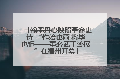 翰墨丹心映照革命史诗 “作始也简 将毕也钜——董必武手迹展”在福州开幕