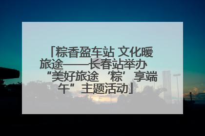 粽香盈车站 文化暖旅途——长春站举办 “美好旅途‘粽’享端午”主题活动