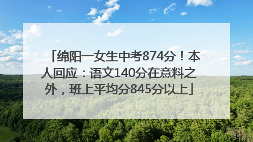 绵阳一女生中考874分！本人回应：语文140分在意料之外，班上平均分845分以上