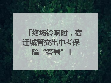 终场铃响时，宿迁城管交出中考保障“答卷”