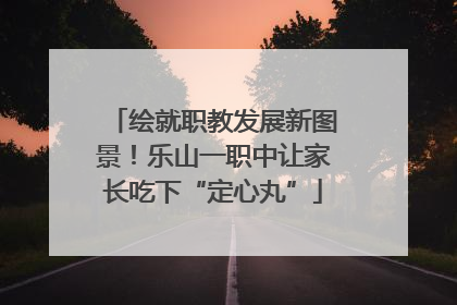 绘就职教发展新图景！乐山一职中让家长吃下“定心丸”