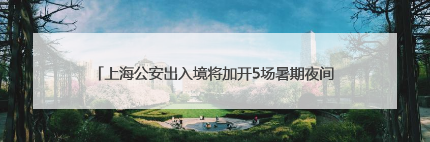 上海公安出入境将加开5场暑期夜间办证专场：无需预约，直接可办！
