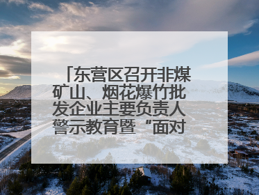 东营区召开非煤矿山、烟花爆竹批发企业主要负责人警示教育暨“面对面”谈话会议