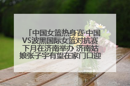 中国女篮热身赛·中国VS波黑国际女篮对抗赛下月在济南举办 济南姑娘张子宇有望在家门口迎来国家队首秀