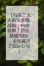 乌克兰无人机突袭俄战机，内应是他？曾在基辅当DJ，去年底开了货运公司