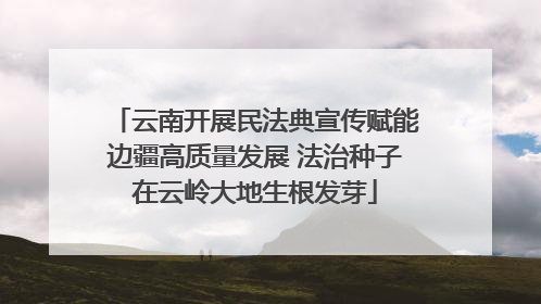 云南开展民法典宣传赋能边疆高质量发展 法治种子在云岭大地生根发芽