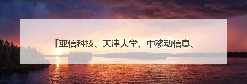 亚信科技、天津大学、中移动信息、天津移动荣获天津市科技进步一等奖