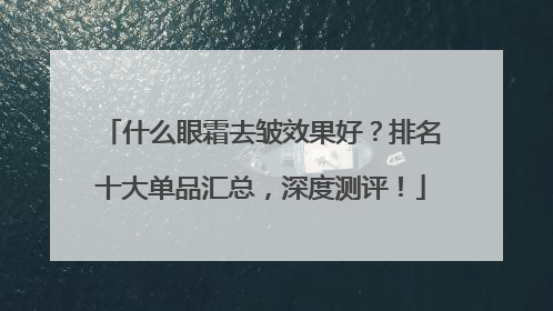什么眼霜去皱效果好？排名十大单品汇总，深度测评！