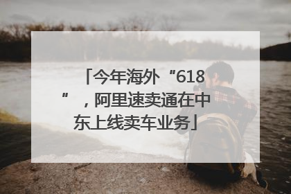 今年海外“618”，阿里速卖通在中东上线卖车业务