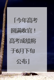 今年高考圆满收官！高考成绩将于6月下旬公布