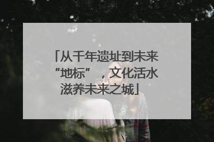 从千年遗址到未来“地标”，文化活水滋养未来之城