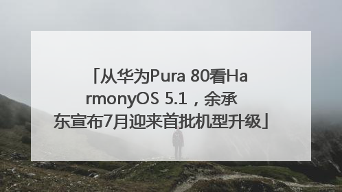 从华为Pura 80看HarmonyOS 5.1，余承东宣布7月迎来首批机型升级
