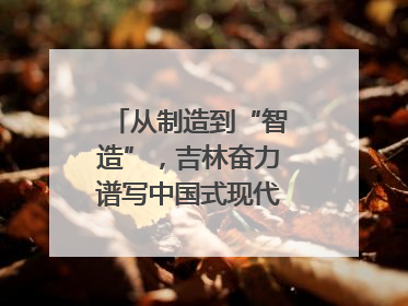 从制造到“智造”，吉林奋力谱写中国式现代化新篇章