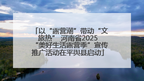 以“露营潮”带动“文旅热” 河南省2025“美好生活露营季”宣传推广活动在平舆县启动